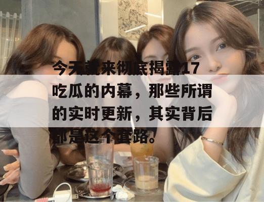 今天就来彻底揭露17吃瓜的内幕，那些所谓的实时更新，其实背后都是这个套路。
