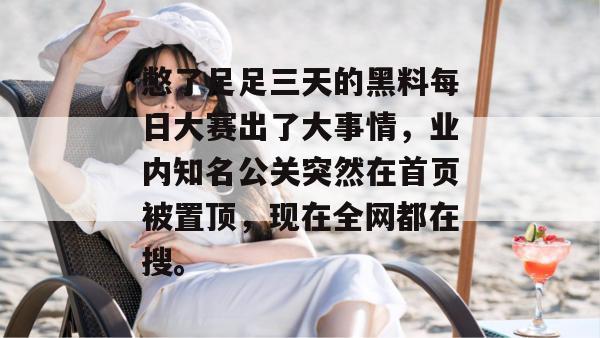 憋了足足三天的黑料每日大赛出了大事情，业内知名公关突然在首页被置顶，现在全网都在搜。
