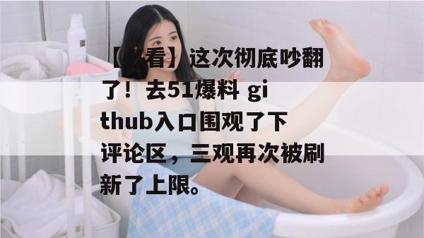 【必看】这次彻底吵翻了！去51爆料 github入口围观了下评论区，三观再次被刷新了上限。