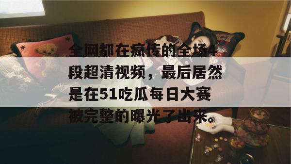全网都在疯传的全场4段超清视频，最后居然是在51吃瓜每日大赛被完整的曝光了出来。