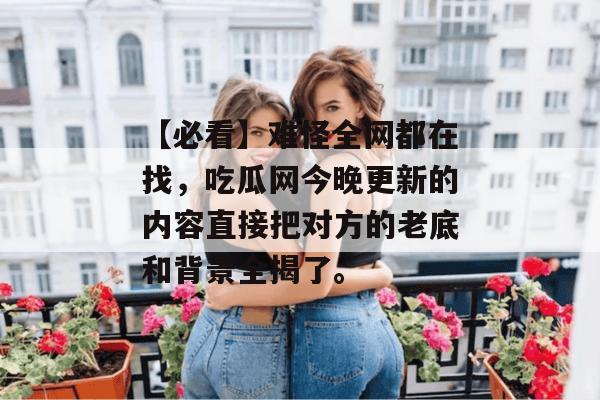 【必看】难怪全网都在找，吃瓜网今晚更新的内容直接把对方的老底和背景全揭了。