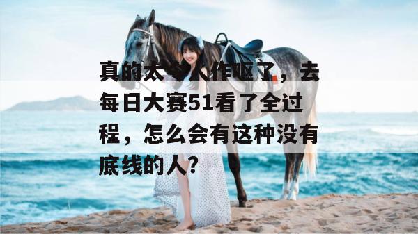 真的太令人作呕了，去每日大赛51看了全过程，怎么会有这种没有底线的人？