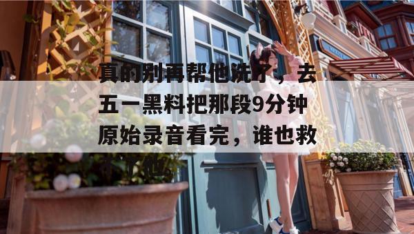 真的别再帮他洗了,去五一黑料把那段9分钟原始录音看完,谁也救不了他。 真的别再帮他洗了,去五一黑料把那段9分钟原始录音看完,谁也救不了他。