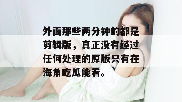 外面那些两分钟的都是剪辑版,真正没有经过任何处理的原版只有在海角吃瓜能看。 外面那些两分钟的都是剪辑版,真正没有经过任何处理的原版只有在海角吃瓜能看。