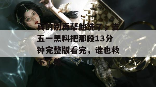真的别再帮他洗了，去五一黑料把那段13分钟完整版看完，谁也救不了他。