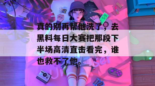 真的别再帮他洗了,去黑料每日大赛把那段下半场高清直击看完,谁也救不了他。 真的别再帮他洗了,去黑料每日大赛把那段下半场高清直击看完,谁也救不了他。