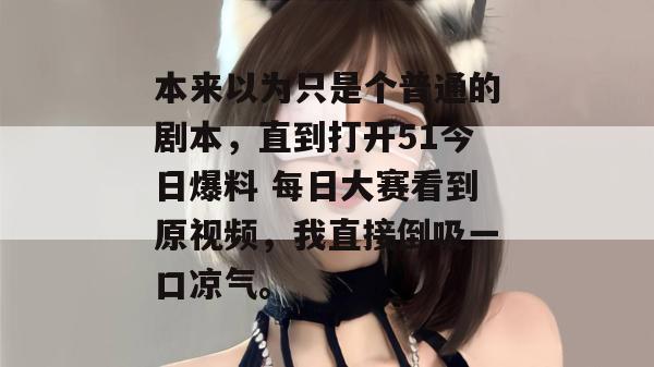 本来以为只是个普通的剧本，直到打开51今日爆料 每日大赛看到原视频，我直接倒吸一口凉气。