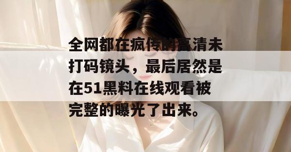 全网都在疯传的高清未打码镜头，最后居然是在51黑料在线观看被完整的曝光了出来。