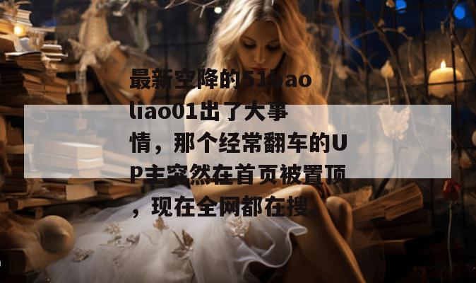 最新空降的51baoliao01出了大事情,那个经常翻车的UP主突然在首页被置顶,现在全网都在搜。 最新空降的51baoliao01出了大事情,那个经常翻车的UP主突然在首页被置顶,现在全网都在搜。