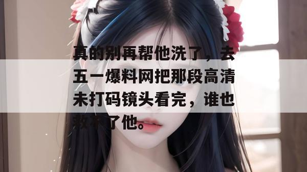真的别再帮他洗了，去五一爆料网把那段高清未打码镜头看完，谁也救不了他。