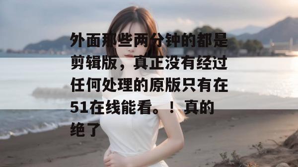 外面那些两分钟的都是剪辑版,真正没有经过任何处理的原版只有在51在线能看。!真的绝了 外面那些两分钟的都是剪辑版,真正没有经过任何处理的原版只有在51在线能看。!真的绝了