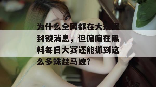 为什么全网都在大规模封锁消息，但偏偏在黑料每日大赛还能抓到这么多蛛丝马迹？