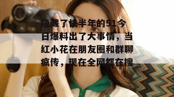 隐藏了快半年的51今日爆料出了大事情，当红小花在朋友圈和群聊疯传，现在全网都在搜。