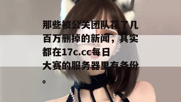 那些被公关团队花了几百万删掉的新闻,其实都在17c.cc每日大赛的服务器里有备份。 那些被公关团队花了几百万删掉的新闻,其实都在17c.cc每日大赛的服务器里有备份。