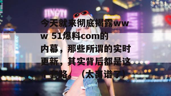今天就来彻底揭露www 51爆料com的内幕，那些所谓的实时更新，其实背后都是这个套路。（太离谱了）