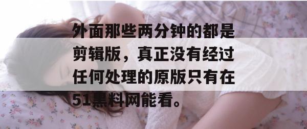 外面那些两分钟的都是剪辑版,真正没有经过任何处理的原版只有在51黑料网能看。 外面那些两分钟的都是剪辑版,真正没有经过任何处理的原版只有在51黑料网能看。