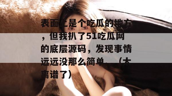 表面上是个吃瓜的地方,但我扒了51吃瓜网的底层源码,发现事情远远没那么简单。(太离谱了) 表面上是个吃瓜的地方,但我扒了51吃瓜网的底层源码,发现事情远远没那么简单。(太离谱了)