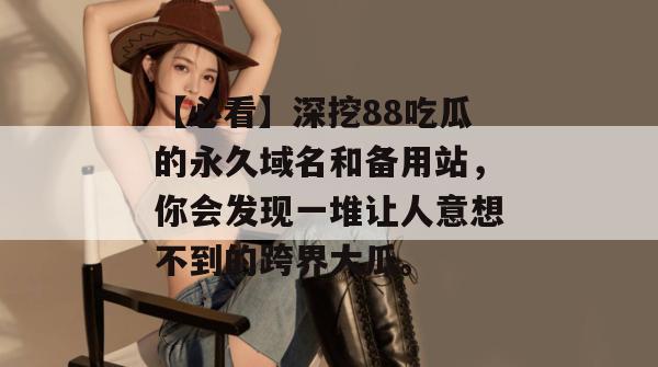 【必看】深挖88吃瓜的永久域名和备用站,你会发现一堆让人意想不到的跨界大瓜。 【必看】深挖88吃瓜的永久域名和备用站,你会发现一堆让人意想不到的跨界大瓜。
