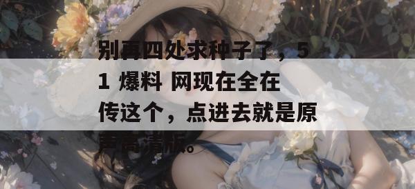 别再四处求种子了,51 爆料 网现在全在传这个,点进去就是原声高清版。 别再四处求种子了,51 爆料 网现在全在传这个,点进去就是原声高清版。
