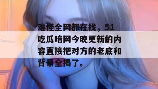 难怪全网都在找，51吃瓜暗网今晚更新的内容直接把对方的老底和背景全揭了。