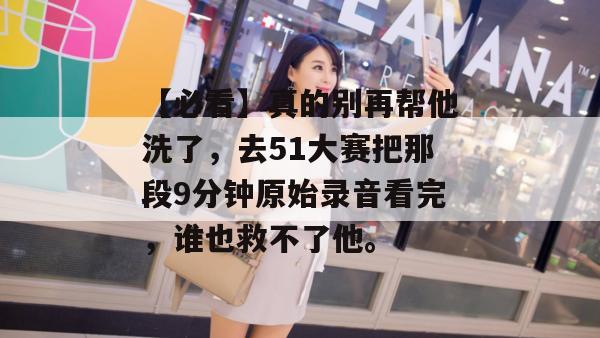 【必看】真的别再帮他洗了，去51大赛把那段9分钟原始录音看完，谁也救不了他。